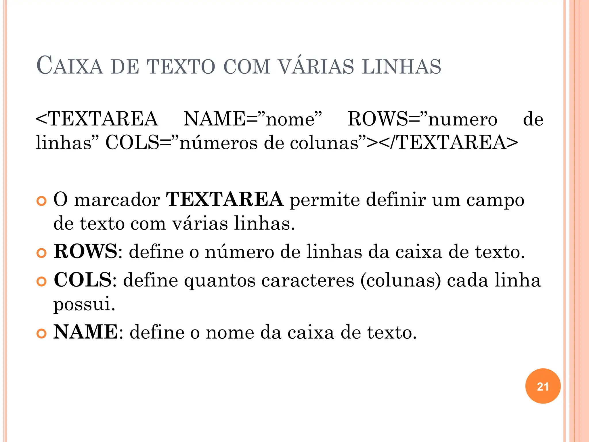 CAIXA DE TEXTO COM VÁRIAS LINHAS
<TEXTAREA NAME=”nome” ROWS=”numero de
linhas” COLS=”números de colunas”></TEXTAREA>
 O marcador TEXTAREA permite definir um campo
de texto com várias linhas.
 ROWS: define o número de linhas da caixa de texto.
 COLS: define quantos caracteres (colunas) cada linha
possui.
 NAME: define o nome da caixa de texto.
21
 