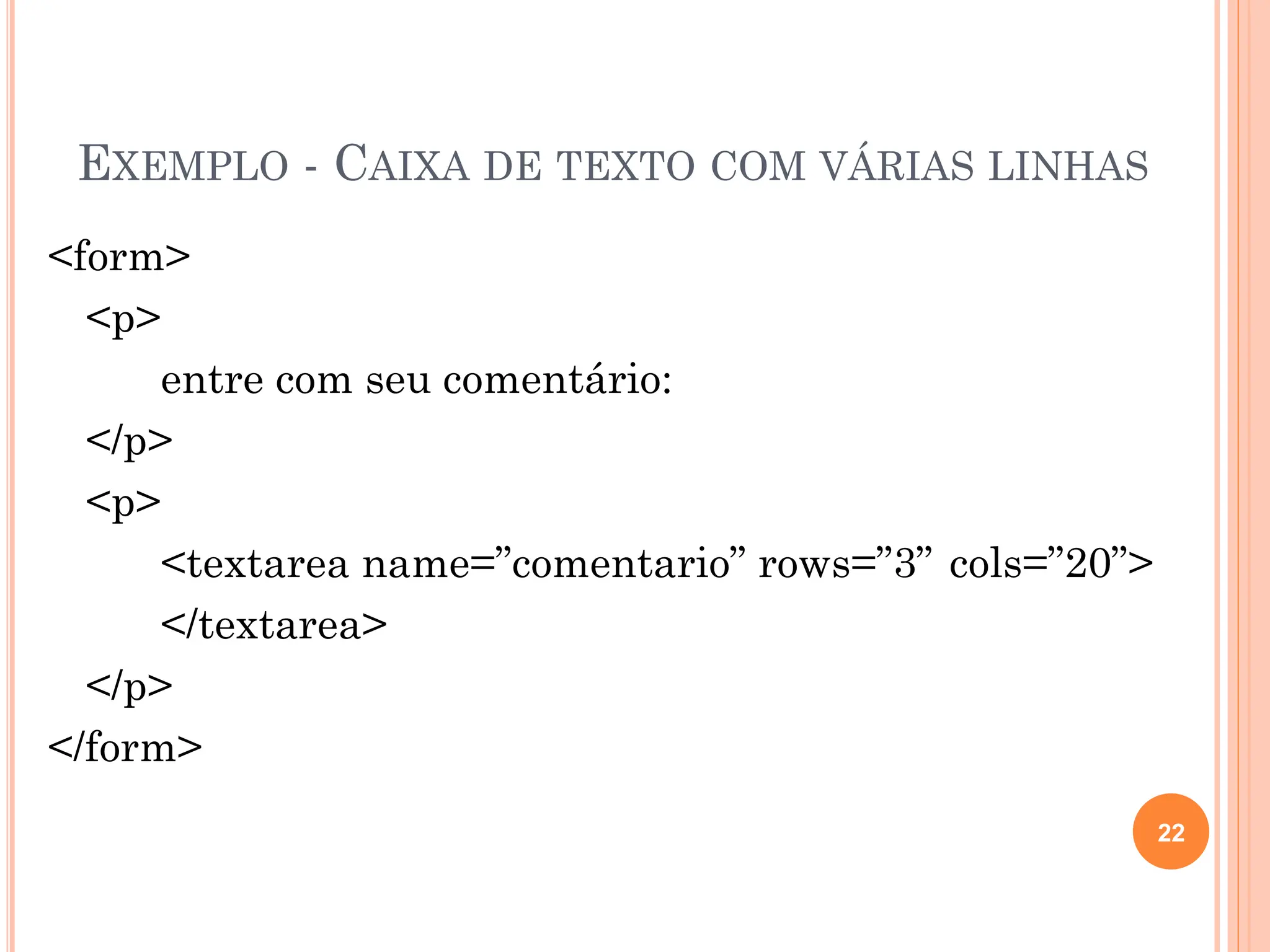 EXEMPLO - CAIXA DE TEXTO COM VÁRIAS LINHAS
<form>
<p>
entre com seu comentário:
</p>
<p>
<textarea name=”comentario” rows=”3” cols=”20”>
</textarea>
</p>
</form>
22
 