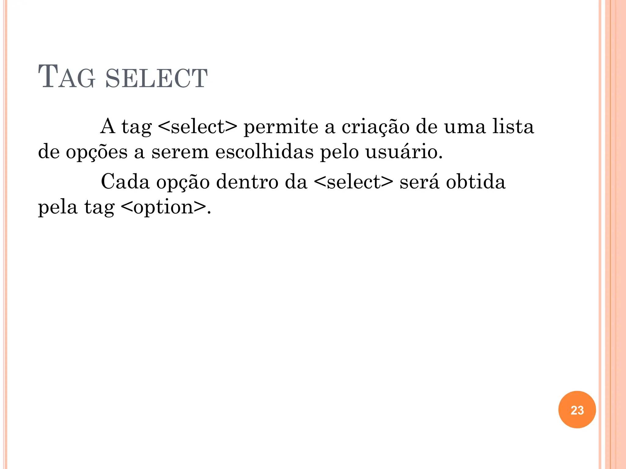 TAG SELECT
A tag <select> permite a criação de uma lista
de opções a serem escolhidas pelo usuário.
Cada opção dentro da <select> será obtida
pela tag <option>.
23
 