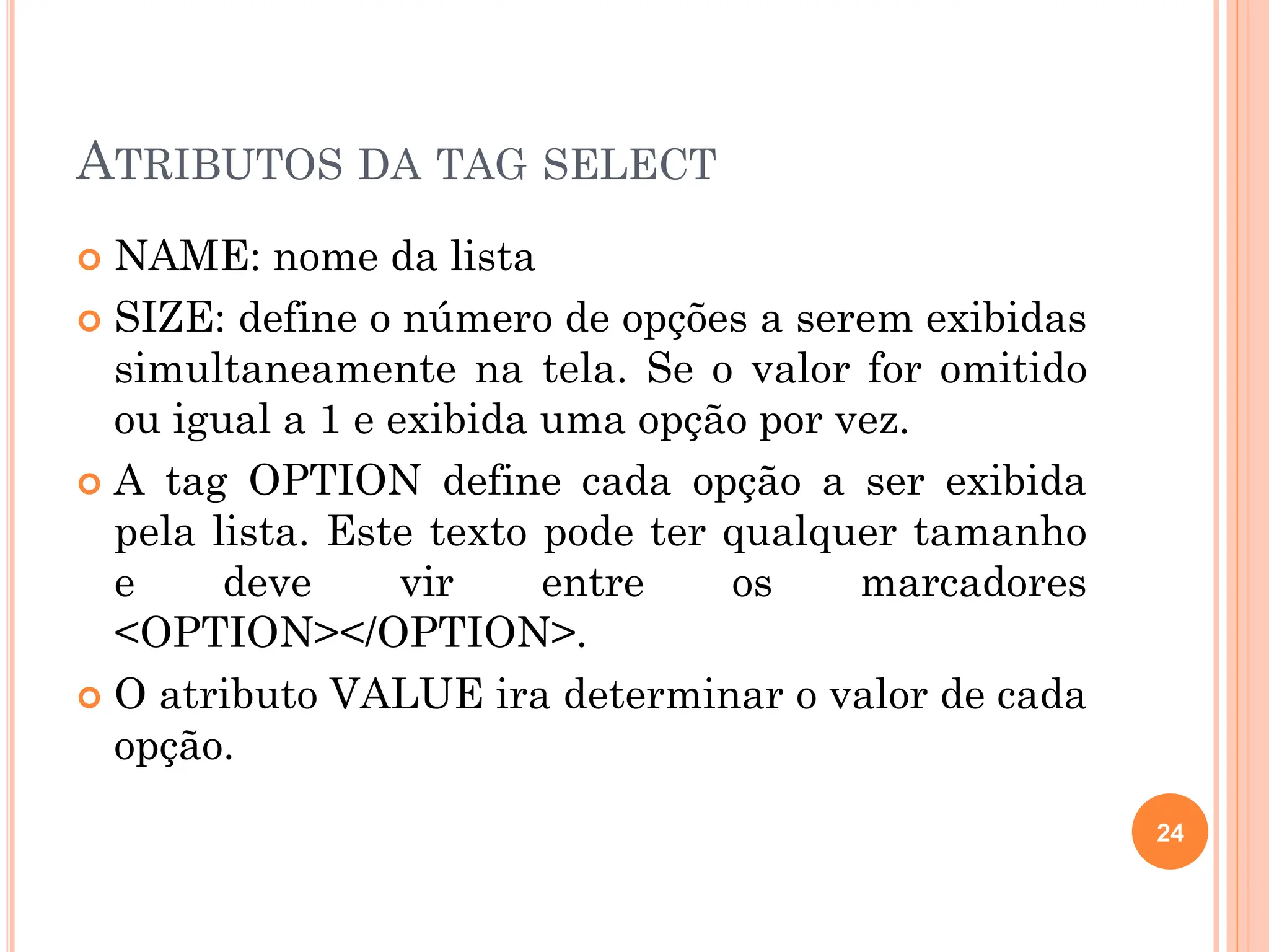 ATRIBUTOS DA TAG SELECT
 NAME: nome da lista
 SIZE: define o número de opções a serem exibidas
simultaneamente na tela. Se o valor for omitido
ou igual a 1 e exibida uma opção por vez.
 A tag OPTION define cada opção a ser exibida
pela lista. Este texto pode ter qualquer tamanho
e deve vir entre os marcadores
<OPTION></OPTION>.
 O atributo VALUE ira determinar o valor de cada
opção.
24
 