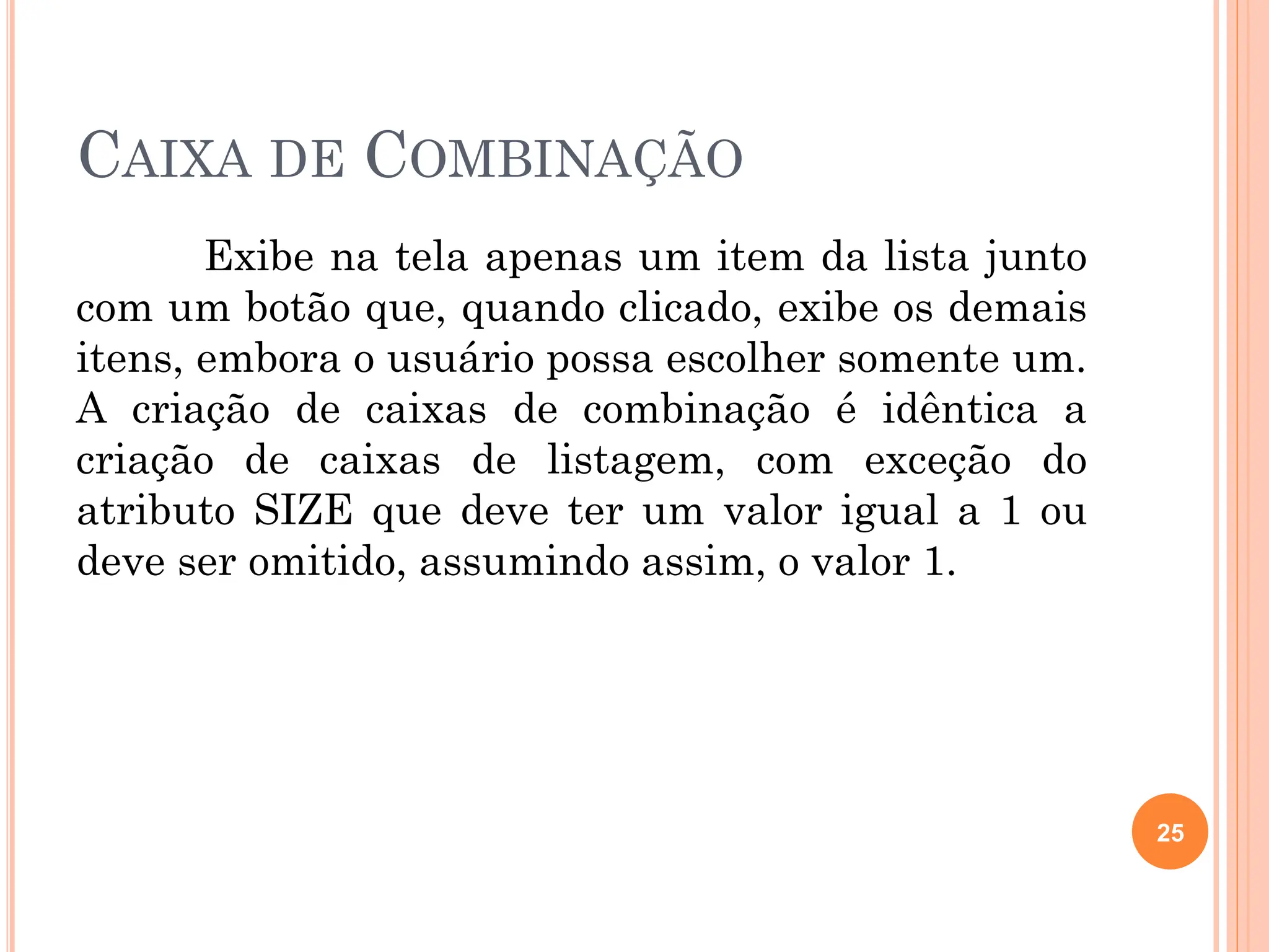 CAIXA DE COMBINAÇÃO
Exibe na tela apenas um item da lista junto
com um botão que, quando clicado, exibe os demais
itens, embora o usuário possa escolher somente um.
A criação de caixas de combinação é idêntica a
criação de caixas de listagem, com exceção do
atributo SIZE que deve ter um valor igual a 1 ou
deve ser omitido, assumindo assim, o valor 1.
25
 