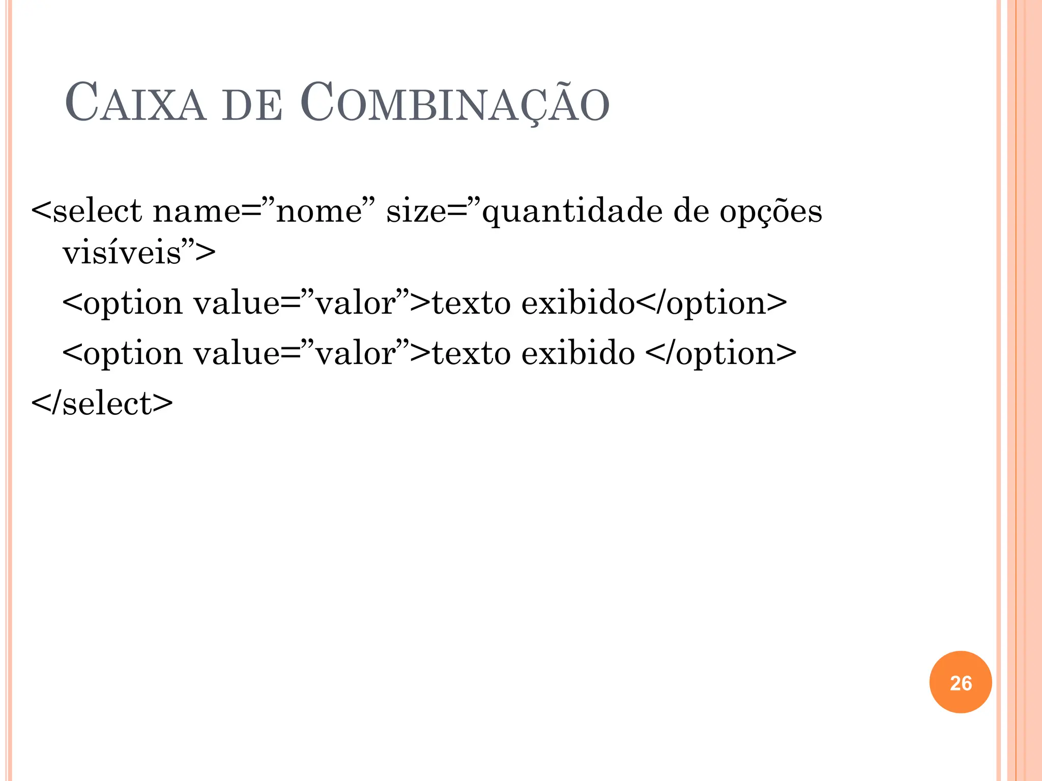 CAIXA DE COMBINAÇÃO
<select name=”nome” size=”quantidade de opções
visíveis”>
<option value=”valor”>texto exibido</option>
<option value=”valor”>texto exibido </option>
</select>
26
 