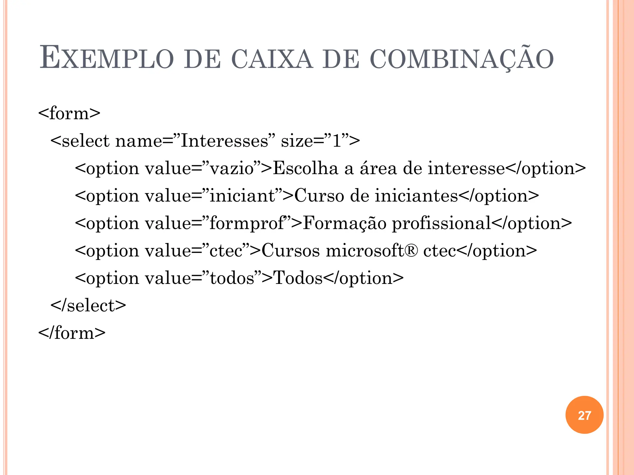 EXEMPLO DE CAIXA DE COMBINAÇÃO
<form>
<select name=”Interesses” size=”1”>
<option value=”vazio”>Escolha a área de interesse</option>
<option value=”iniciant”>Curso de iniciantes</option>
<option value=”formprof”>Formação profissional</option>
<option value=”ctec”>Cursos microsoft® ctec</option>
<option value=”todos”>Todos</option>
</select>
</form>
27
 