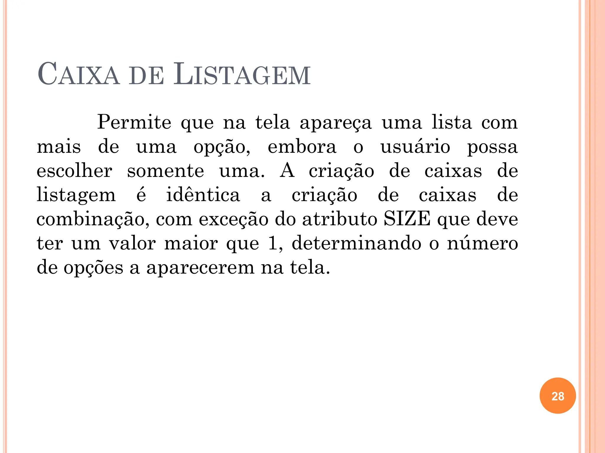 CAIXA DE LISTAGEM
Permite que na tela apareça uma lista com
mais de uma opção, embora o usuário possa
escolher somente uma. A criação de caixas de
listagem é idêntica a criação de caixas de
combinação, com exceção do atributo SIZE que deve
ter um valor maior que 1, determinando o número
de opções a aparecerem na tela.
28
 