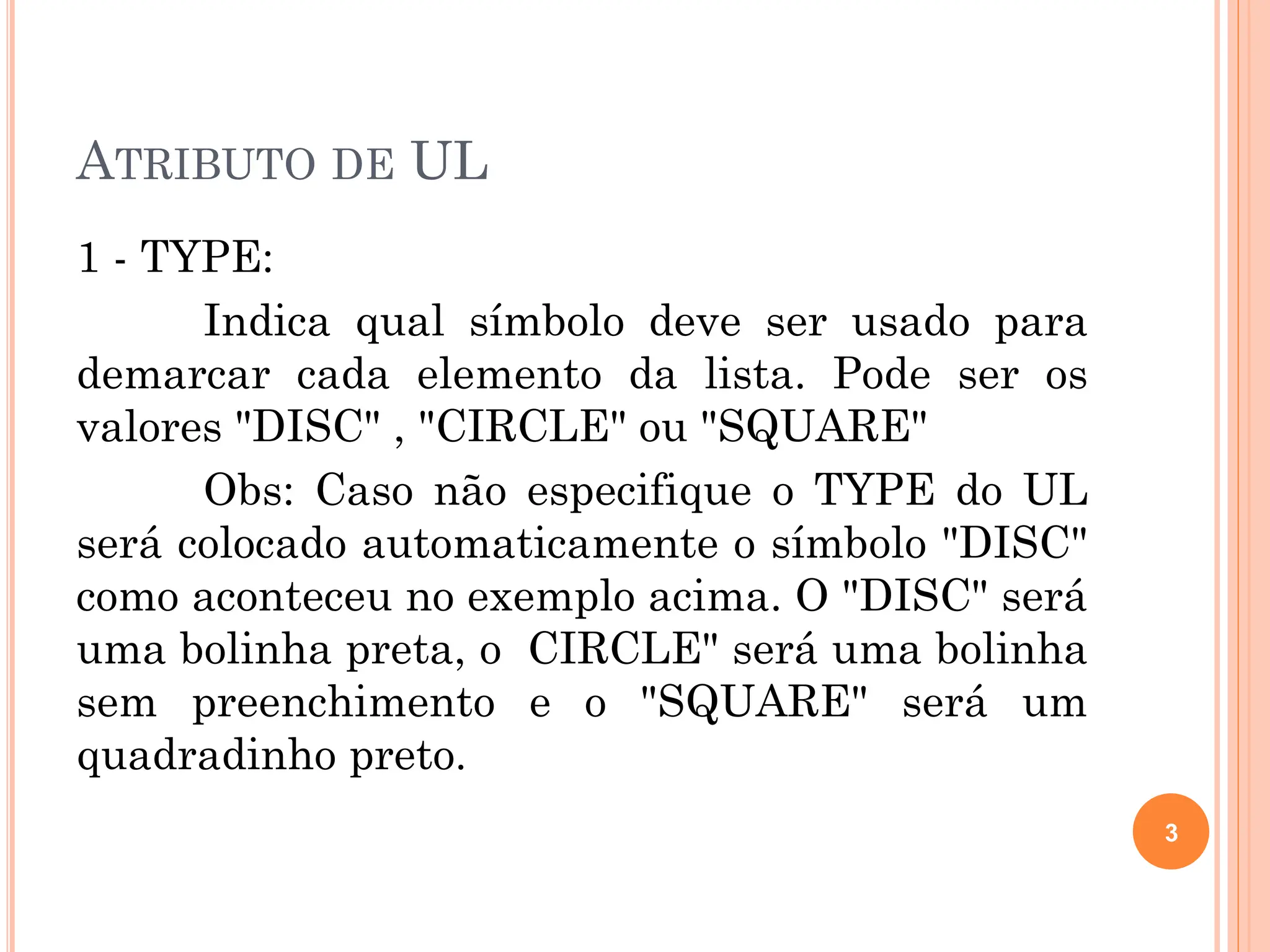 ATRIBUTO DE UL
1 - TYPE:
Indica qual símbolo deve ser usado para
demarcar cada elemento da lista. Pode ser os
valores "DISC" , "CIRCLE" ou "SQUARE"
Obs: Caso não especifique o TYPE do UL
será colocado automaticamente o símbolo "DISC"
como aconteceu no exemplo acima. O "DISC" será
uma bolinha preta, o CIRCLE" será uma bolinha
sem preenchimento e o "SQUARE" será um
quadradinho preto.
3
 