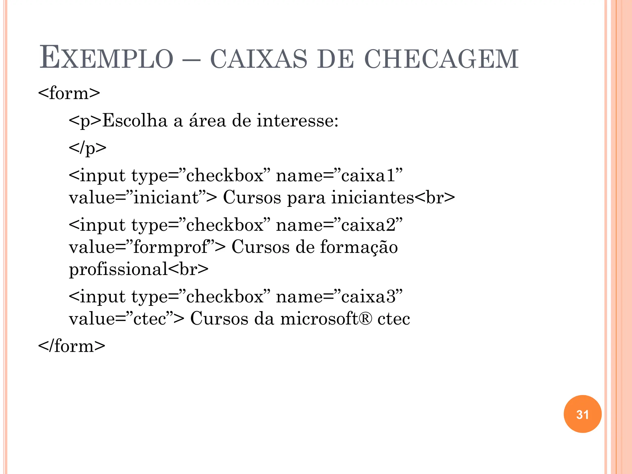 EXEMPLO – CAIXAS DE CHECAGEM
<form>
<p>Escolha a área de interesse:
</p>
<input type=”checkbox” name=”caixa1”
value=”iniciant”> Cursos para iniciantes<br>
<input type=”checkbox” name=”caixa2”
value=”formprof”> Cursos de formação
profissional<br>
<input type=”checkbox” name=”caixa3”
value=”ctec”> Cursos da microsoft® ctec
</form>
31
 