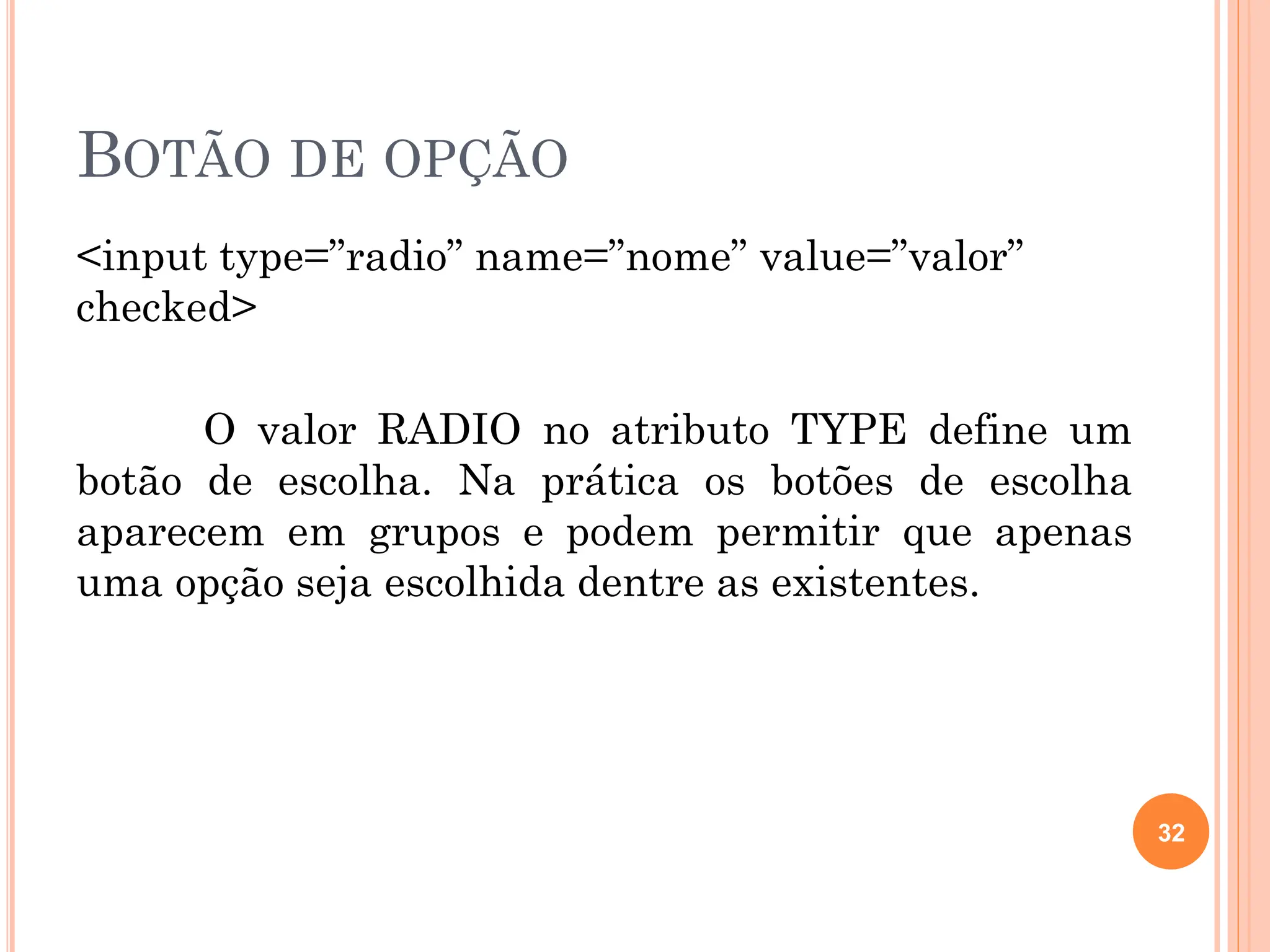 BOTÃO DE OPÇÃO
<input type=”radio” name=”nome” value=”valor”
checked>
O valor RADIO no atributo TYPE define um
botão de escolha. Na prática os botões de escolha
aparecem em grupos e podem permitir que apenas
uma opção seja escolhida dentre as existentes.
32
 