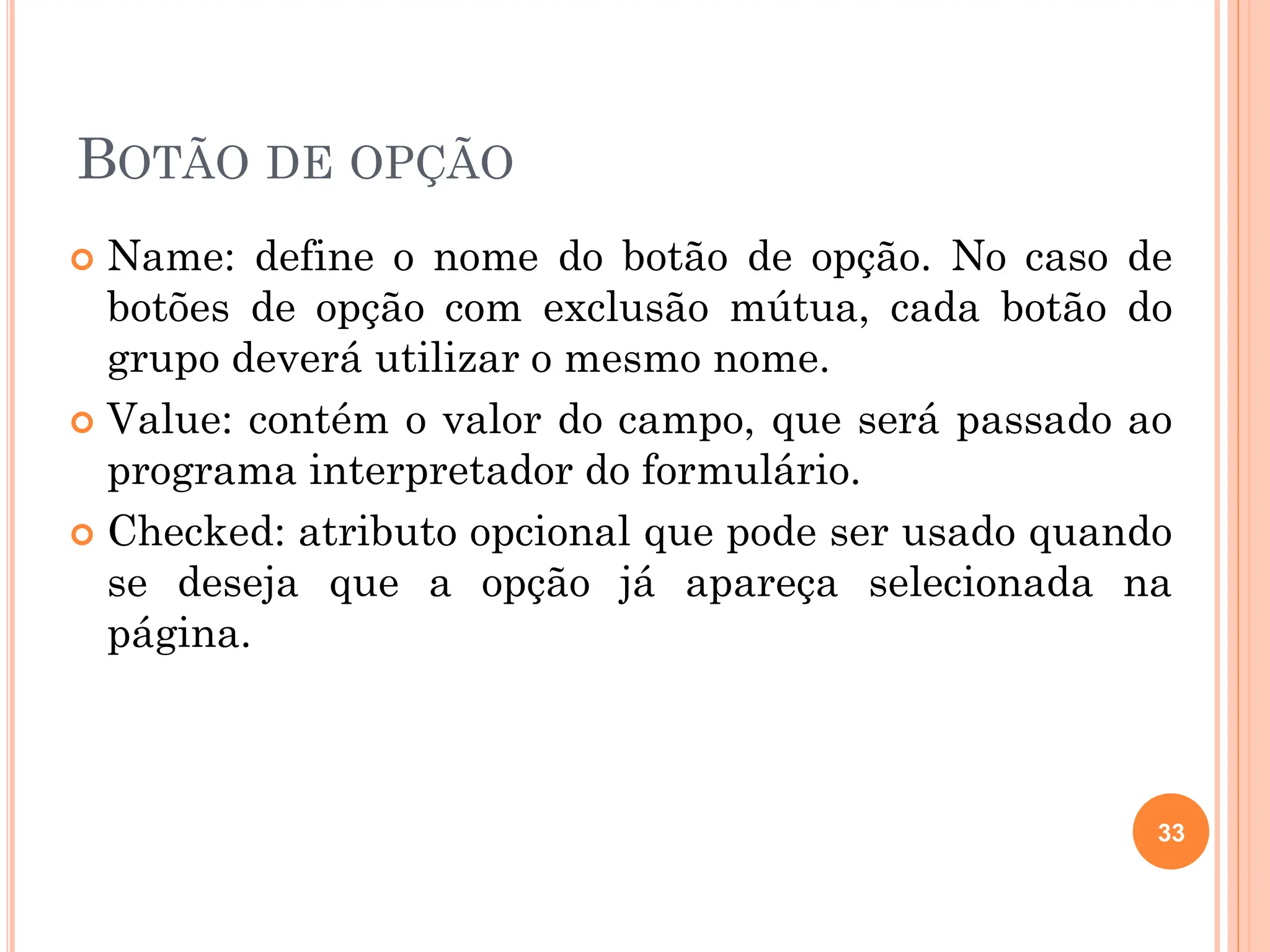BOTÃO DE OPÇÃO
 Name: define o nome do botão de opção. No caso de
botões de opção com exclusão mútua, cada botão do
grupo deverá utilizar o mesmo nome.
 Value: contém o valor do campo, que será passado ao
programa interpretador do formulário.
 Checked: atributo opcional que pode ser usado quando
se deseja que a opção já apareça selecionada na
página.
33
 
