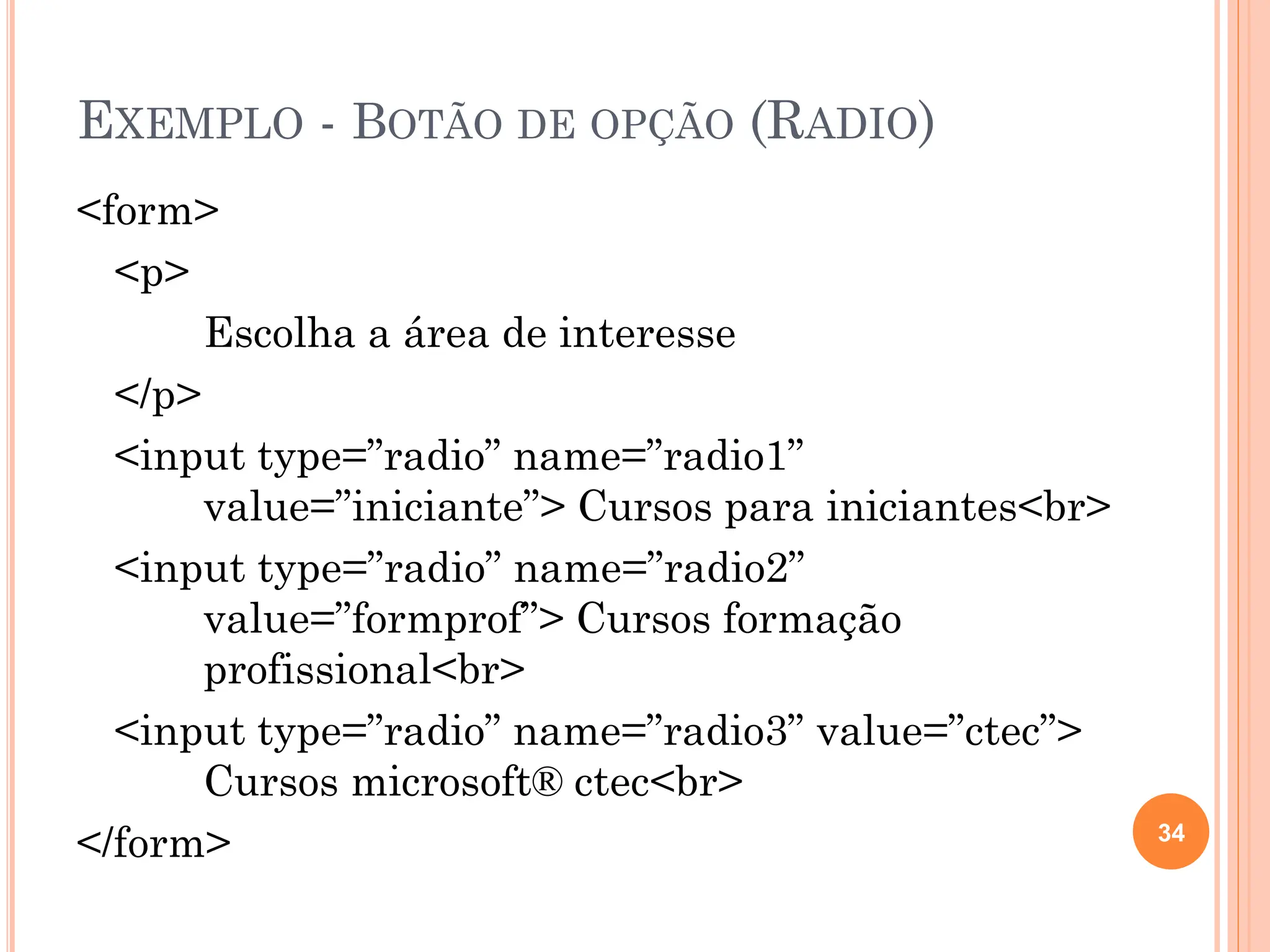 EXEMPLO - BOTÃO DE OPÇÃO (RADIO)
<form>
<p>
Escolha a área de interesse
</p>
<input type=”radio” name=”radio1”
value=”iniciante”> Cursos para iniciantes<br>
<input type=”radio” name=”radio2”
value=”formprof”> Cursos formação
profissional<br>
<input type=”radio” name=”radio3” value=”ctec”>
Cursos microsoft® ctec<br>
</form> 34
 