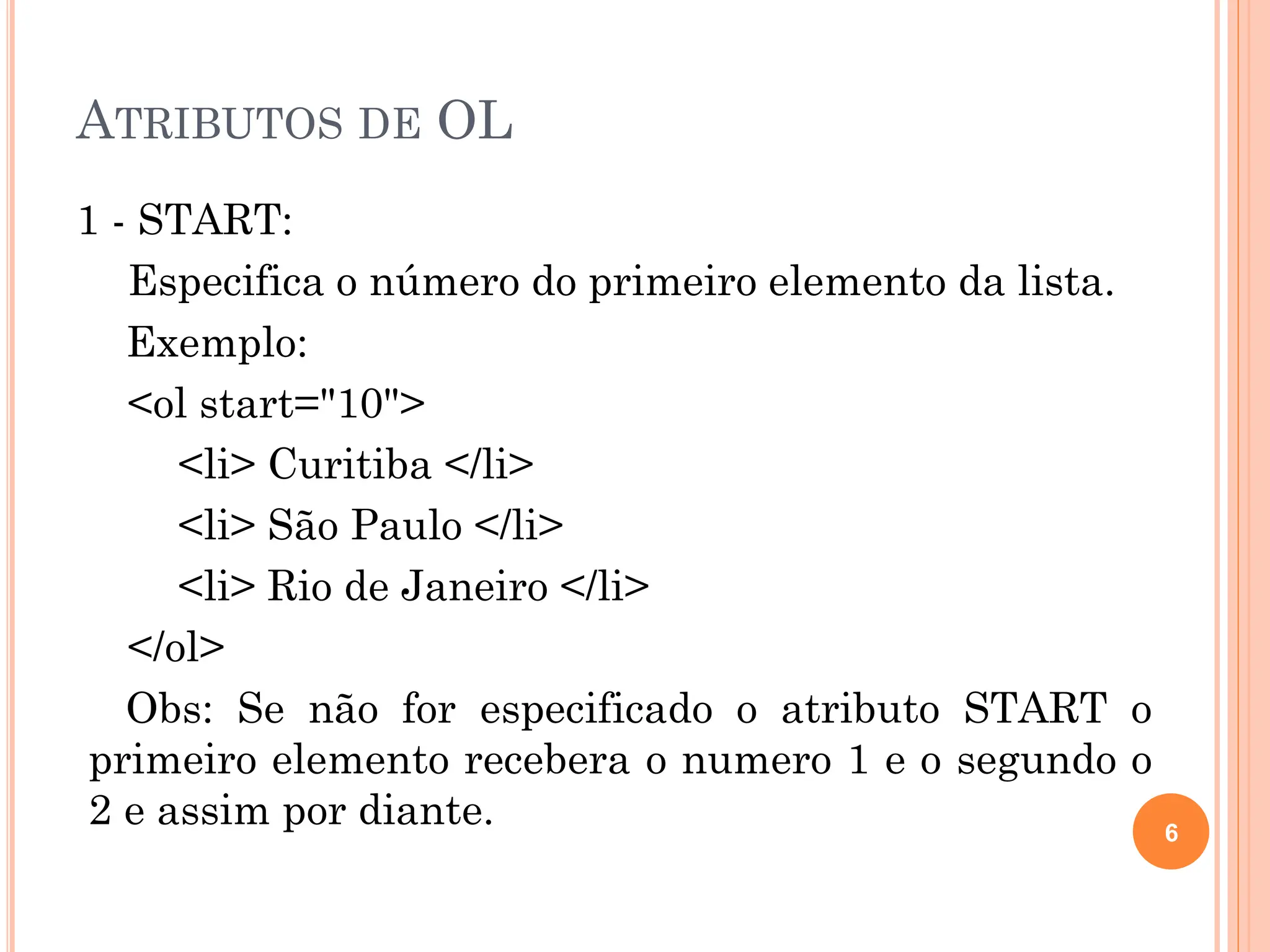 ATRIBUTOS DE OL
1 - START:
Especifica o número do primeiro elemento da lista.
Exemplo:
<ol start="10">
<li> Curitiba </li>
<li> São Paulo </li>
<li> Rio de Janeiro </li>
</ol>
Obs: Se não for especificado o atributo START o
primeiro elemento recebera o numero 1 e o segundo o
2 e assim por diante. 6
 