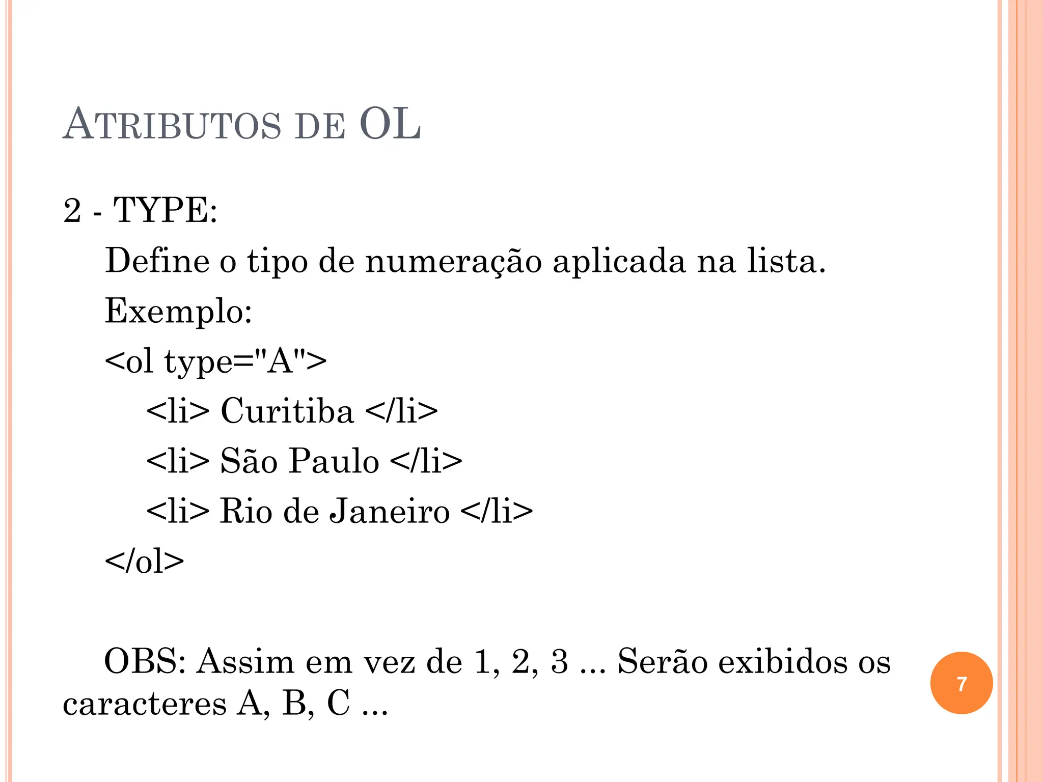ATRIBUTOS DE OL
2 - TYPE:
Define o tipo de numeração aplicada na lista.
Exemplo:
<ol type="A">
<li> Curitiba </li>
<li> São Paulo </li>
<li> Rio de Janeiro </li>
</ol>
OBS: Assim em vez de 1, 2, 3 ... Serão exibidos os
caracteres A, B, C ...
7
 