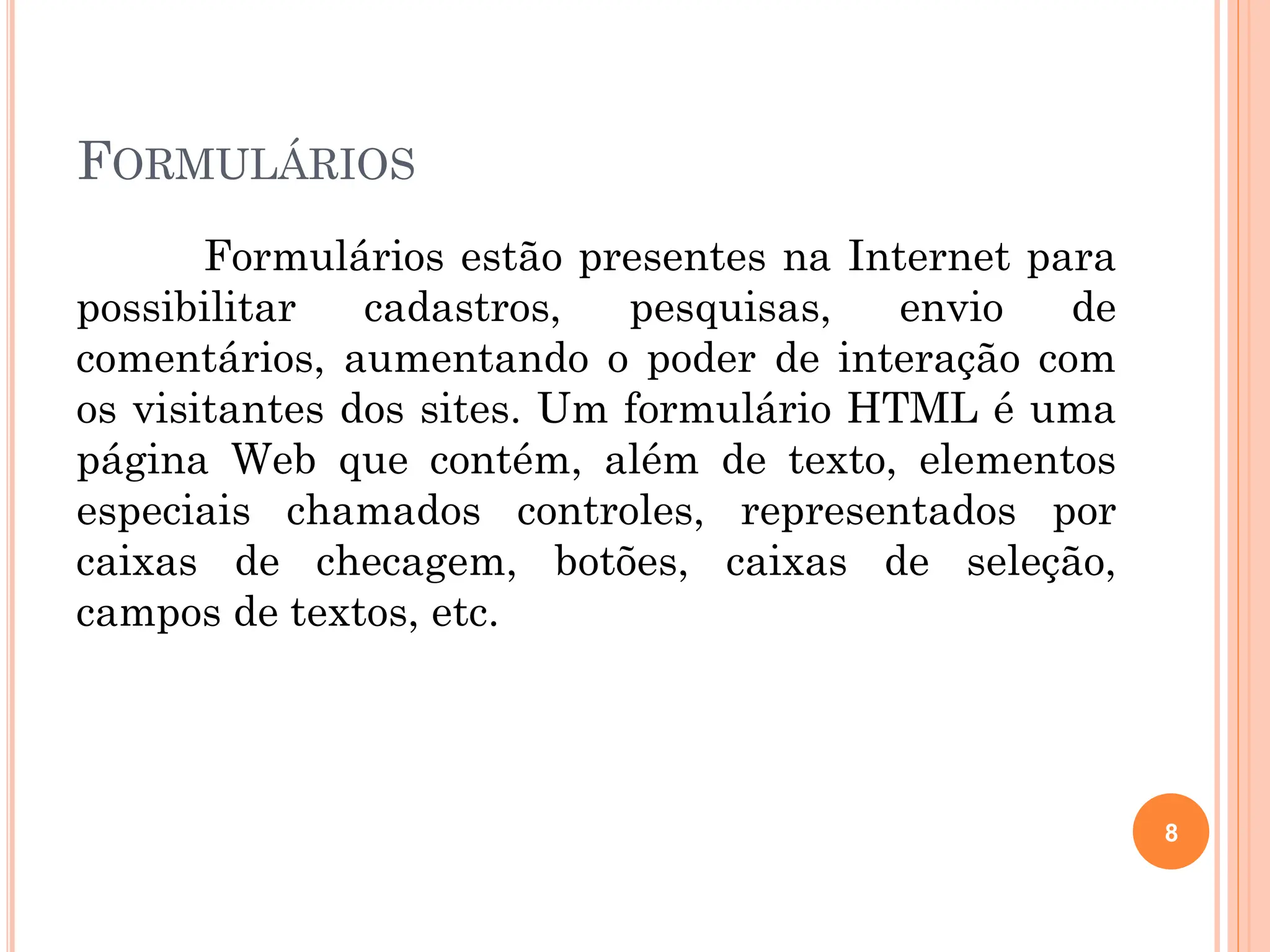 FORMULÁRIOS
Formulários estão presentes na Internet para
possibilitar cadastros, pesquisas, envio de
comentários, aumentando o poder de interação com
os visitantes dos sites. Um formulário HTML é uma
página Web que contém, além de texto, elementos
especiais chamados controles, representados por
caixas de checagem, botões, caixas de seleção,
campos de textos, etc.
8
 