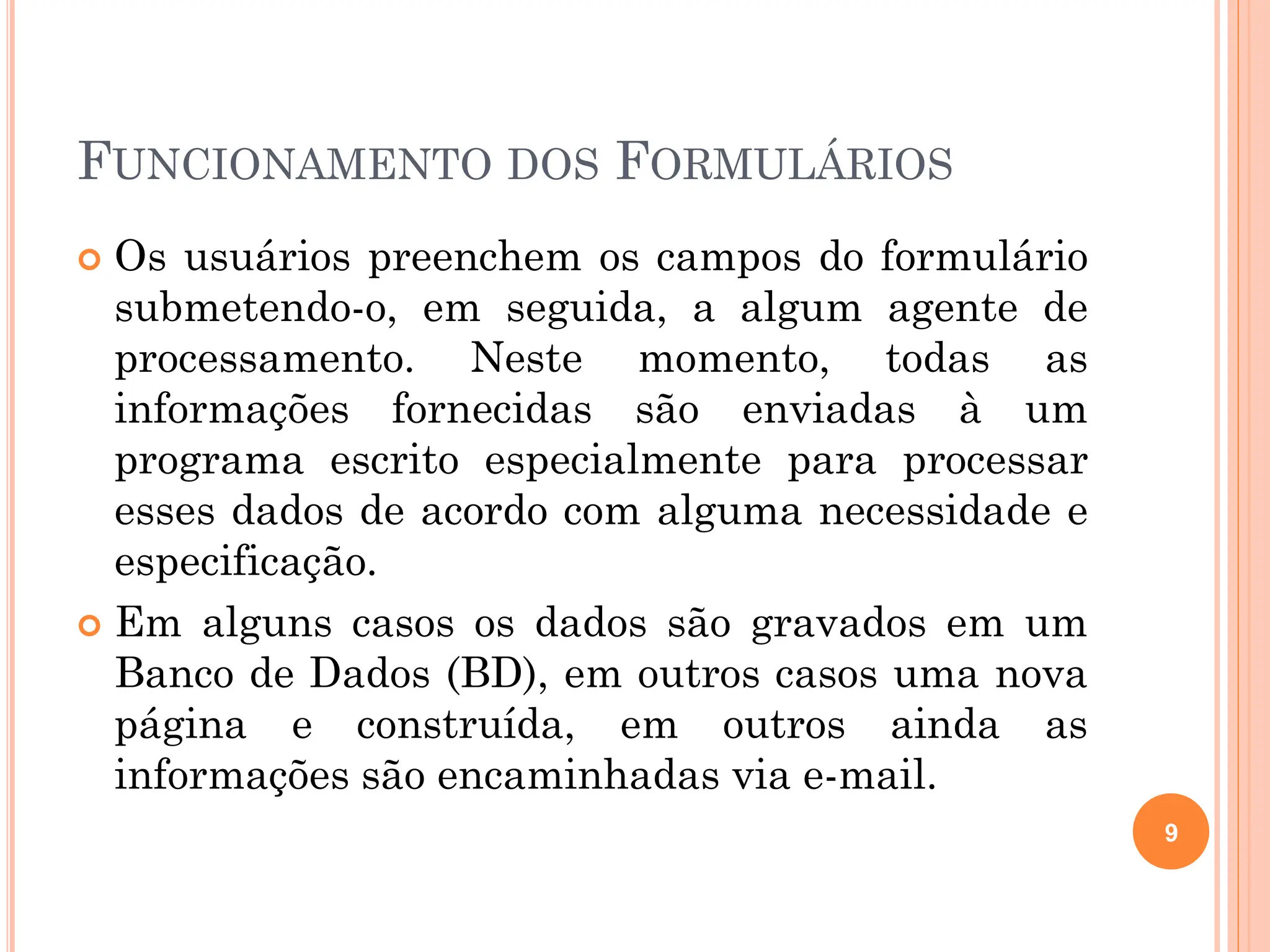 FUNCIONAMENTO DOS FORMULÁRIOS
 Os usuários preenchem os campos do formulário
submetendo-o, em seguida, a algum agente de
processamento. Neste momento, todas as
informações fornecidas são enviadas à um
programa escrito especialmente para processar
esses dados de acordo com alguma necessidade e
especificação.
 Em alguns casos os dados são gravados em um
Banco de Dados (BD), em outros casos uma nova
página e construída, em outros ainda as
informações são encaminhadas via e-mail.
9
 