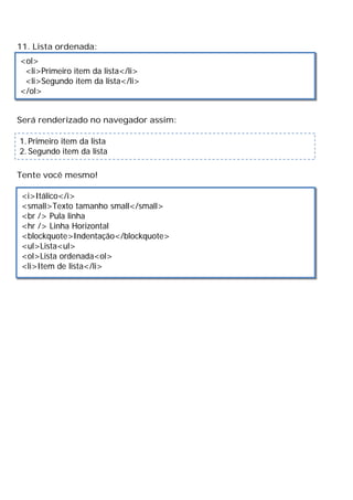 11. Lista ordenada:
Será renderizado no navegador assim:
Tente você mesmo!
<ol>
<li>Primeiro item da lista</li>
<li>Segundo item da lista</li>
</ol>
1. Primeiro item da lista
2. Segundo item da lista
<i>Itálico</i>
<small>Texto tamanho small</small>
<br /> Pula linha
<hr /> Linha Horizontal
<blockquote>Indentação</blockquote>
<ul>Lista<ul>
<ol>Lista ordenada<ol>
<li>Item de lista</li>
 