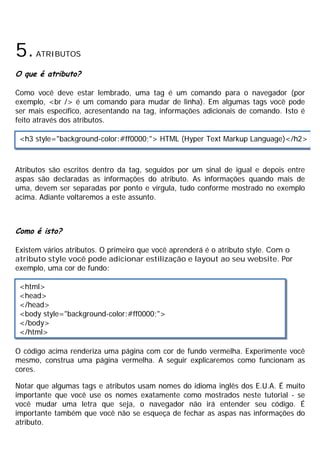 5.ATRIBUTOS
O que é atributo?
Como você deve estar lembrado, uma tag é um comando para o navegador (por
exemplo, <br /> é um comando para mudar de linha). Em algumas tags você pode
ser mais específico, acresentando na tag, informações adicionais de comando. Isto é
feito através dos atributos.
Atributos são escritos dentro da tag, seguidos por um sinal de igual e depois entre
aspas são declaradas as informações do atributo. As informações quando mais de
uma, devem ser separadas por ponto e vírgula, tudo conforme mostrado no exemplo
acima. Adiante voltaremos a este assunto.
Como é isto?
Existem vários atributos. O primeiro que você aprenderá é o atributo style. Com o
atributo style você pode adicionar estilização e layout ao seu website. Por
exemplo, uma cor de fundo:
O código acima renderiza uma página com cor de fundo vermelha. Experimente você
mesmo, construa uma página vermelha. A seguir explicaremos como funcionam as
cores.
Notar que algumas tags e atributos usam nomes do idioma inglês dos E.U.A. É muito
importante que você use os nomes exatamente como mostrados neste tutorial - se
você mudar uma letra que seja, o navegador não irá entender seu código. É
importante também que você não se esqueça de fechar as aspas nas informações do
atributo.
<h3 style="background-color:#ff0000;"> HTML (Hyper Text Markup Language)</h2>
<html>
<head>
</head>
<body style="background-color:#ff0000;">
</body>
</html>
 