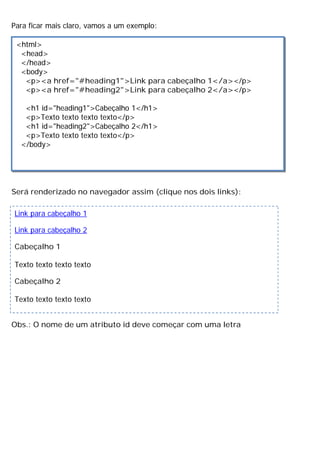 Para ficar mais claro, vamos a um exemplo:
Será renderizado no navegador assim (clique nos dois links):
Obs.: O nome de um atributo id deve começar com uma letra
<html>
<head>
</head>
<body>
<p><a href="#heading1">Link para cabeçalho 1</a></p>
<p><a href="#heading2">Link para cabeçalho 2</a></p>
<h1 id="heading1">Cabeçalho 1</h1>
<p>Texto texto texto texto</p>
<h1 id="heading2">Cabeçalho 2</h1>
<p>Texto texto texto texto</p>
</body>
Link para cabeçalho 1
Link para cabeçalho 2
Cabeçalho 1
Texto texto texto texto
Cabeçalho 2
Texto texto texto texto
 