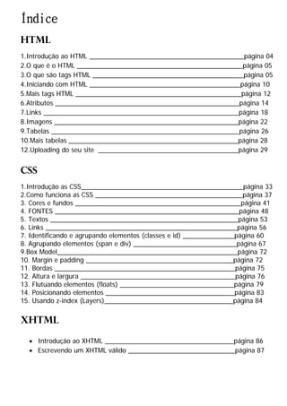 Índice
HTML
1.Introdução ao HTML __________________________________________página 04
2.O que é o HTML _____________________________________________página 05
3.O que são tags HTML _________________________________________página 05
4.Iniciando com HTML _________________________________________página 10
5.Mais tags HTML _____________________________________________página 12
6.Atributos __________________________________________________página 14
7.Links _____________________________________________________página 18
8.Imagens __________________________________________________página 22
9.Tabelas ___________________________________________________página 26
10.Mais tabelas ______________________________________________página 28
12.Uploading do seu site ______________________________________página 29
CSS
1.Introdução as CSS____________________________________________página 33
2.Como funciona as CSS ________________________________________página 37
3. Cores e fundos _____________________________________________página 41
4. FONTES __________________________________________________página 48
5. Textos ___________________________________________________página 53
6. Links ____________________________________________________página 56
7. Identificando e agrupando elementos (classes e id) ______________página 60
8. Agrupando elementos (span e div) ____________________________página 67
9.Box Model_________________________________________________página 72
10. Margin e padding ________________________________________página 72
11. Bordas _________________________________________________página 75
12. Altura e largura __________________________________________página 76
13. Flutuando elementos (floats) _______________________________página 79
14. Posicionando elementos ___________________________________página 83
15. Usando z-index (Layers)___________________________________página 84
XHTML
· Introdução ao XHTML ___________________________________página 86
· Escrevendo um XHTML válido _____________________________página 87
 