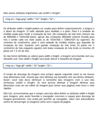 Dois outros atributos importantes são width e height:
Os atributos width e height podem ser usados para definir respectivamente, a largura e
a altura da imagem. O valor adotado para medidas é o pixel. Pixel é a unidade de
medida usada para medir a resolução da tela. (As resoluções de tela mais comuns são
de 800x600 e 1024x768 pixels, apesar das resoluções 800x600 estarem ficando para
trás e sendo cada vez mais usada as de 1024x768 e 1280x1024 ou superior). Ao
contrário de centímetros, pixel é uma unidade de medida relativa que depende da
resolução da tela. Usuários com grande resolução de tela terão 25 pixels em 1
centímetro de tela enquanto aqueles com baixa resolução de tela terão os mesmos 25
pixels em 1,5 cm de tela.
Se não forem definidos os valores para width e height, a imagem será inserida com seu
tamanho real. Com width e height você pode alterar o tamanho da imagem:
O tempo de descarga da imagem será sempre aquele requerido como se ela tivesse
suas dimensões reais, mesmo que você diminua seu tamanho com uso destes atributos.
Assim, você não deve diminuir o tamanho das imagens com o uso dos
atributos width e height. Se você precisa diminuir a imagem diminua suas
dimensões reais em um editor de imagem para tornar suas páginas mais leves e mais
rápidas.
Dito isto, acrescentamos que é sempre uma boa idéia definir os atributos width e height
para imagens, pois assim fazendo o navegador reservará o espaço para descarga da
imagem previamente. Isto acaba por permitir ao navegador, saber com antecedência
(antes de descarregar as imagens) como será o layout da página.
<img src="logo.png" width="141" height="32">
<img src="logo.gif" width="32" height="32">
 
