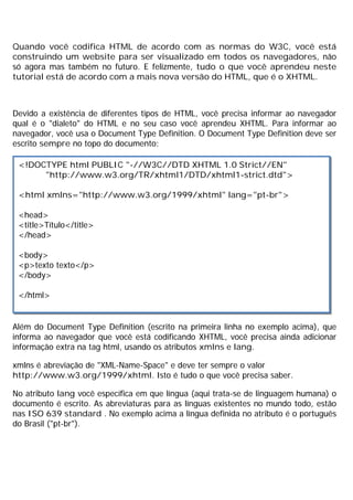 Quando você codifica HTML de acordo com as normas do W3C, você está
construindo um website para ser visualizado em todos os navegadores, não
só agora mas também no futuro. E felizmente, tudo o que você aprendeu neste
tutorial está de acordo com a mais nova versão do HTML, que é o XHTML.
Devido a existência de diferentes tipos de HTML, você precisa informar ao navegador
qual é o "dialeto" do HTML e no seu caso você aprendeu XHTML. Para informar ao
navegador, você usa o Document Type Definition. O Document Type Definition deve ser
escrito sempre no topo do documento:
Além do Document Type Definition (escrito na primeira linha no exemplo acima), que
informa ao navegador que você está codificando XHTML, você precisa ainda adicionar
informação extra na tag html, usando os atributos xmlns e lang.
xmlns é abreviação de "XML-Name-Space" e deve ter sempre o valor
http://www.w3.org/1999/xhtml. Isto é tudo o que você precisa saber.
No atributo lang você específica em que língua (aqui trata-se de linguagem humana) o
documento é escrito. As abreviaturas para as línguas existentes no mundo todo, estão
nas ISO 639 standard . No exemplo acima a língua definida no atributo é o português
do Brasil ("pt-br").
<!DOCTYPE html PUBLIC "-//W3C//DTD XHTML 1.0 Strict//EN"
"http://www.w3.org/TR/xhtml1/DTD/xhtml1-strict.dtd">
<html xmlns="http://www.w3.org/1999/xhtml" lang="pt-br">
<head>
<title>Título</title>
</head>
<body>
<p>texto texto</p>
</body>
</html>
 