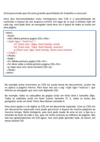 Está parecendo que há uma grande quantidade de trabalho a executar
Uma das funcionalidades mais inteligentes das CSS é a possibilidade de
controlar o layout de um arquivo central. Em lugar de se usar o atributo style em
cada tag, você pode dizer ao navegador como deve ser o layout de todos os textos em
uma página:
No exemplo acima inserimos as CSS na seção head do documento, assim ela
se aplica à página inteira. Para fazer isto use a tag <style type="text/css"> que
informa ao navegador que você está digitando CSS.
No exemplo, todos os cabeçalhos da página serão em fonte Arial e tamanho 30px.
Todos os subtítulos serão em fonte Courier tamanho 15. E, todos os textos dos
parágrafos serão em fonte Times New Roman tamanho 8.
Uma outra opção é a de digitar as CSS em um documento separado. Com as CSS em
um documento separado você pode gerenciar o layout de muitas páginas ao
mesmo tempo. Muito inteligente, pois você pode mudar de uma só vez, o tipo ou o
tamanho da fonte de todo o site, quer ele tenha centenas ou milhares de páginas. Nós
não nos aprofundaremos em CSS agora, mas você pode aprender tudo, no futuro, em
nosso tutorial CSS.
<html>
<head>
<title>Minha primeira página CSS</title>
<style type="text/css">
h1 {font-size: 30px; font-family: arial}
h2 {font-size: 15px; font-family: courier}
p {font-size: 8px; font-family: times new roman}
</style>
</head>
<body>
<h1>Minha primeira página CSS</h1>
<h2>Bem vindo à minha primeira página CSS</h2>
<p>Aqui você verá como funciona CSS</p>
</body>
</html>
 