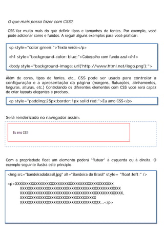 O que mais posso fazer com CSS?
CSS faz muito mais do que definir tipos e tamanhos de fontes. Por exemplo, você
pode adicionar cores e fundos. A seguir alguns exemplos para você praticar:
Além de cores, tipos de fontes, etc., CSS pode ser usado para controlar a
configuração e a apresentação da página (margens, flutuações, alinhamentos,
larguras, alturas, etc.) Controlando os diferentes elementos com CSS você será capaz
de criar layouts elegantes e precisos.
Será renderizado no navegador assim:
Com a propriedade float um elemento poderá "flutuar" à esquerda ou à direita. O
exemplo seguinte ilustra este princípio:
<p style="color:green;">Texto verde</p>
<h1 style="background-color: blue;">Cabeçalho com fundo azul</h1>
<body style="background-image: url('http://www.html.net/logo.png');">
<p style="padding:25px;border:1px solid red;">Eu amo CSS</p>
<img src="bandeiradobrasil.jpg" alt="Bandeira do Brasil" style= "float:left;" />
<p>XXXXXXXXXXXXXXXXXXXXXXXXXXXXXXXXXXXXXXXXXXXX
XXXXXXXXXXXXXXXXXXXXXXXXXXXXXXXXXXXXXXXXXXXXX
XXXXXXXXXXXXXXXXXXXXXXXXXXXXXXXXXXXXXXXXXXXXXX,
XXXXXXXXXXXXXXXXXXXXXXXXXXXXXXXXXX
XXXXXXXXXXXXXXXXXXXXXXXXXXXXXXXXXXXX...</p>
 