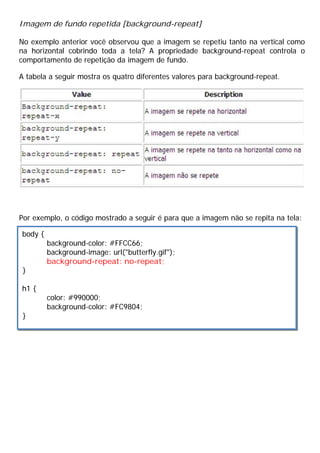 Imagem de fundo repetida [background-repeat]
No exemplo anterior você observou que a imagem se repetiu tanto na vertical como
na horizontal cobrindo toda a tela? A propriedade background-repeat controla o
comportamento de repetição da imagem de fundo.
A tabela a seguir mostra os quatro diferentes valores para background-repeat.
Por exemplo, o código mostrado a seguir é para que a imagem não se repita na tela:
body {
background-color: #FFCC66;
background-image: url("butterfly.gif");
background-repeat: no-repeat;
}
h1 {
color: #990000;
background-color: #FC9804;
}
 