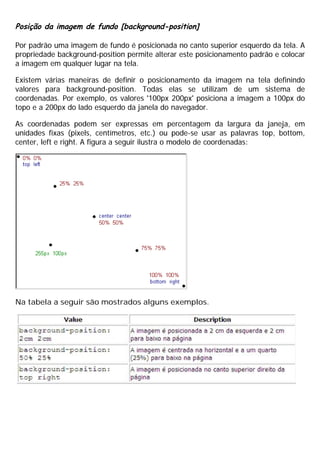 Posição da imagem de fundo [background-position]
Por padrão uma imagem de fundo é posicionada no canto superior esquerdo da tela. A
propriedade background-position permite alterar este posicionamento padrão e colocar
a imagem em qualquer lugar na tela.
Existem várias maneiras de definir o posicionamento da imagem na tela definindo
valores para background-position. Todas elas se utilizam de um sistema de
coordenadas. Por exemplo, os valores '100px 200px' posiciona a imagem a 100px do
topo e a 200px do lado esquerdo da janela do navegador.
As coordenadas podem ser expressas em percentagem da largura da janeja, em
unidades fixas (pixels, centímetros, etc.) ou pode-se usar as palavras top, bottom,
center, left e right. A figura a seguir ilustra o modelo de coordenadas:
Na tabela a seguir são mostrados alguns exemplos.
 