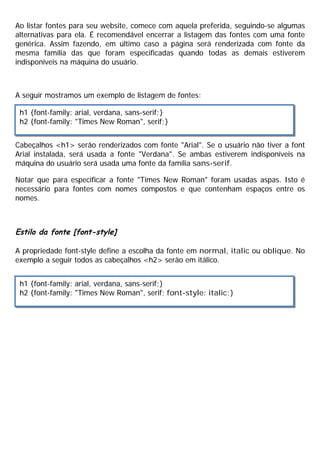 Ao listar fontes para seu website, comece com aquela preferida, seguindo-se algumas
alternativas para ela. É recomendável encerrar a listagem das fontes com uma fonte
genérica. Assim fazendo, em último caso a página será renderizada com fonte da
mesma família das que foram especificadas quando todas as demais estiverem
indisponíveis na máquina do usuário.
A seguir mostramos um exemplo de listagem de fontes:
Cabeçalhos <h1> serão renderizados com fonte "Arial". Se o usuário não tiver a font
Arial instalada, será usada a fonte "Verdana". Se ambas estiverem indisponíveis na
máquina do usuário será usada uma fonte da família sans-serif.
Notar que para especificar a fonte "Times New Roman" foram usadas aspas. Isto é
necessário para fontes com nomes compostos e que contenham espaços entre os
nomes.
Estilo da fonte [font-style]
A propriedade font-style define a escolha da fonte em normal, italic ou oblique. No
exemplo a seguir todos as cabeçalhos <h2> serão em itálico.
h1 {font-family: arial, verdana, sans-serif;}
h2 {font-family: "Times New Roman", serif;}
h1 {font-family: arial, verdana, sans-serif;}
h2 {font-family: "Times New Roman", serif; font-style: italic;}
 