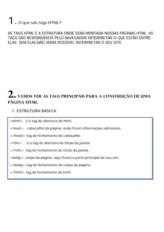 1.O que são tags HTML?
AS TAGS HTML É A ESTRUTURA ONDE SERÁ MONTADA NOSSAS PÁGINAS HTML. AS
TAGS SÃO RESPONSÁVEIS PELO NAVEGADOR INTERPRETAR O QUE ESTÃO ENTRE
ELAS. SEM ELAS NÃO SERIA POSSÍVEL INTERPRETAR O SEU SITE.
2.Vamos ver as tags principais para a construção de uma
página HTML.
1. ESTRUTURA BÁSICA.
<html> é a tag de abertura do html.
<head> cabeçalho da página. onde ficam informações adicionais.
</head> tag de fechamento do cabeçalho.
<title> é a tag de abertura do título da janela.
</title> tag de fechamento do título da janela.
<body> corpo da página. aqui ficará a parte principal do seu site.
</body> tag de fechamento do corpo da página.
</html> tag de fechamento do html.
 