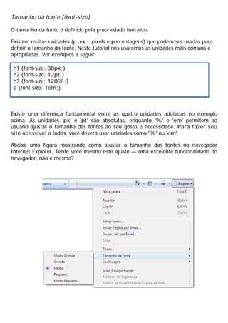 Tamanho da fonte [font-size]
O tamanho da fonte é definido pela propriedade font-size.
Existem muitas unidades (p. ex.:. pixels e porcentagens) que podem ser usadas para
definir o tamanho da fonte. Neste tutorial nós usaremos as unidades mais comuns e
apropriadas. Ver exemplos a seguir:
Existe uma diferença fundamental entre as quatro unidades adotadas no exemplo
acima. As unidades 'px' e 'pt' são absolutas, enquanto '%' e 'em' permitem ao
usuário ajustar o tamanho das fontes ao seu gosto e necessidade. Para fazer seu
site acessível a todos, você deverá usar unidades como '%' ou 'em'.
Abaixo uma figura mostrando como ajustar o tamanho das fontes no navegador
Internet Explorer. Tente você mesmo este ajuste — uma excelente funcionalidade do
navegador, não é mesmo?
h1 {font-size: 30px;}
h2 {font-size: 12pt;}
h3 {font-size: 120%;}
p {font-size: 1em;}
 