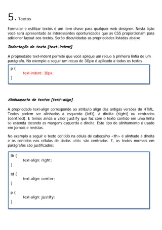 5.Textos
Formatar e estilizar textos é um item chave para qualquer web designer. Nesta lição
você será apresentado às interessantes oportunidades que as CSS proporcionam para
adicionar layout aos textos. Serão discutidadas as propriedades listadas abaixo:
Indentação de texto [text-indent]
A propriedade text-indent permite que você aplique um recuo à primeira linha de um
parágrafo. No exemplo a seguir um recuo de 30px é aplicado à todos os textos
marcados com <p>:
Alinhamento de textos [text-align]
A propriedade text-align corresponde ao atributo align das antigas versões do HTML.
Textos podem ser alinhados à esquerda (left), à direita (right) ou centrados
(centred). E temos ainda o valor justify que faz com o texto contido em uma linha
se estenda tocando as margens esquerda e direita. Este tipo de alinhamento é usado
em jornais e revistas.
No exemplo a seguir o texto contido na célula de cabeçalho <th> é alinhado à direita
e os contidos nas células de dados <td> são centrados. E, os textos normais em
parágrafos são justificados:
p {
text-indent: 30px;
}
th {
text-align: right;
}
td {
text-align: center;
}
p {
text-align: justify;
}
 