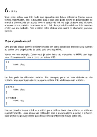 6.Links
Você pode aplicar aos links tudo que aprendeu nas lições anteriores (mudar cores,
fontes, sublinhados, etc). A novidade aqui é que você pode definir as propriedades de
maneira diferenciada de acordo com o estado do link ou seja visitado, não visitado,
ativo ou com o ponteiro do mouse sobre o link. Isto possibilita adicionar interessantes
efeitos ao seu website. Para estilizar estes efeitos você usará as chamadas pseudo-
classes.
O que é pseudo-classe?
Uma pseudo-classe permite estilizar levando em conta condições diferentes ou eventos
ao definir uma propriedade de estilo para uma tag HTML.
Vamos ver um exemplo. Como você já sabe, links são marcados no HTML com tags
<a>. Podemos então usar a como um seletor CSS:
Um link pode ter diferentes estados. Por exemplo, pode ter sido visitado ou não
visitado. Você usará pseudo-classes para estilizar links visitados e não visitados.
Use as pseudo-classes a:link e a:visited para estilizar links não visitados e visitados
respectivamente. Links ativos são estilizados com a pseudo-classe a:active e a:hover,
esta última é a pseudo-classe para links com o ponteiro do mouse sobre ele.
a {
color: blue;
}
a:link {
color: blue;
}
a:visited {
color: red;
}
 