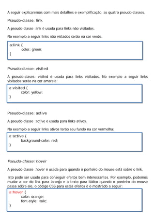 A seguir explicaremos com mais detalhes e exemplificação, as quatro pseudo-classes.
Pseudo-classe: link
A pseudo-classe :link é usada para links não visitados.
No exemplo a seguir links não vistados serão na cor verde.
Pseudo-classe: visited
A pseudo-clases: visited é usada para links visitados. No exemplo a seguir links
visitados serão na cor amarela:
Pseudo-classe: active
A pseudo-classe :active é usada para links ativos.
No exemplo a seguir links ativos terão seu fundo na cor vermelha:
Pseudo-classe: hover
A pseudo-classe :hover é usada para quando o ponteiro do mouse está sobre o link.
Isto pode ser usado para conseguir efeitos bem interessantes. Por exemplo, podemos
mudar a cor do link para laranja e o texto para itálico quando o ponteiro do mouse
passa sobre ele, o código CSS para estes efeitos é o mostrado a seguir:
a:link {
color: green;
}
a:visited {
color: yellow;
}
a:active {
background-color: red;
}
a:hover {
color: orange;
font-style: italic;
}
 