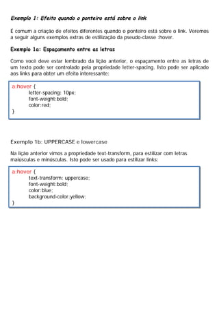 Exemplo 1: Efeito quando o ponteiro está sobre o link
É comum a criação de efeitos diferentes quando o ponteiro está sobre o link. Veremos
a seguir alguns exemplos extras de estilização da pseudo-classe :hover.
Exemplo 1a: Espaçamento entre as letras
Como você deve estar lembrado da lição anterior, o espaçamento entre as letras de
um texto pode ser controlado pela propriedade letter-spacing. Isto pode ser aplicado
aos links para obter um efeito interessante:
Exemplo 1b: UPPERCASE e lowercase
Na lição anterior vimos a propriedade text-transform, para estilizar com letras
maiúsculas e minúsculas. Isto pode ser usado para estilizar links:
a:hover {
letter-spacing: 10px;
font-weight:bold;
color:red;
}
a:hover {
text-transform: uppercase;
font-weight:bold;
color:blue;
background-color:yellow;
}
 
