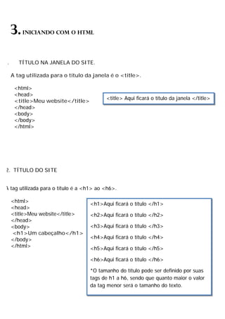 3.INICIANDO COM O HTML
1. TÍTULO NA JANELA DO SITE.
A tag utilizada para o título da janela é o <title>.
<html>
<head>
<title>Meu website</title>
</head>
<body>
</body>
</html>
2. TÍTULO DO SITE
A tag utilizada para o título é a <h1> ao <h6>.
<html>
<head>
<title>Meu website</title>
</head>
<body>
<h1>Um cabeçalho</h1>
</body>
</html>
<title> Aqui ficará o título da janela </title>
<h1>Aqui ficará o título </h1>
<h2>Aqui ficará o título </h2>
<h3>Aqui ficará o título </h3>
<h4>Aqui ficará o título </h4>
<h5>Aqui ficará o título </h5>
<h6>Aqui ficará o título </h6>
*O tamanho do título pode ser definido por suas
tags de h1 a h6, sendo que quanto maior o valor
da tag menor será o tamanho do texto.
 