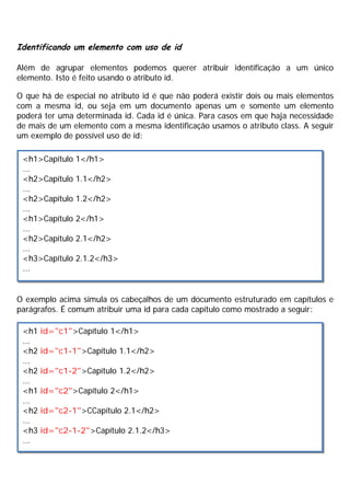 Identificando um elemento com uso de id
Além de agrupar elementos podemos querer atribuir identificação a um único
elemento. Isto é feito usando o atributo id.
O que há de especial no atributo id é que não poderá existir dois ou mais elementos
com a mesma id, ou seja em um documento apenas um e somente um elemento
poderá ter uma determinada id. Cada id é única. Para casos em que haja necessidade
de mais de um elemento com a mesma identificação usamos o atributo class. A seguir
um exemplo de possível uso de id:
O exemplo acima simula os cabeçalhos de um documento estruturado em capítulos e
parágrafos. É comum atribuir uma id para cada capítulo como mostrado a seguir:
<h1>Capítulo 1</h1>
...
<h2>Capítulo 1.1</h2>
...
<h2>Capítulo 1.2</h2>
...
<h1>Capítulo 2</h1>
...
<h2>Capítulo 2.1</h2>
...
<h3>Capítulo 2.1.2</h3>
...
<h1 id="c1">Capítulo 1</h1>
...
<h2 id="c1-1">Capítulo 1.1</h2>
...
<h2 id="c1-2">Capítulo 1.2</h2>
...
<h1 id="c2">Capítulo 2</h1>
...
<h2 id="c2-1">CCapítulo 2.1</h2>
...
<h3 id="c2-1-2">Capítulo 2.1.2</h3>
...
 