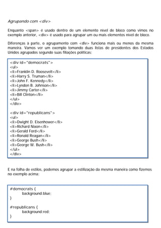Agrupando com <div>
Enquanto <span> é usado dentro de um elemento nível de bloco como vimos no
exemplo anterior, <div> é usado para agrupar um ou mais elementos nível de bloco.
Diferenças à parte, o agrupamento com <div> funciona mais ou menos da mesma
maneira. Vamos ver um exemplo tomando duas listas de presidentes dos Estados
Unidos agrupados segundo suas filiações políticas:
E na folha de estilos, podemos agrupar a estilização da mesma maneira como fizemos
no exemplo acima:
<div id="democrats">
<ul>
<li>Franklin D. Roosevelt</li>
<li>Harry S. Truman</li>
<li>John F. Kennedy</li>
<li>Lyndon B. Johnson</li>
<li>Jimmy Carter</li>
<li>Bill Clinton</li>
</ul>
</div>
<div id="republicans">
<ul>
<li>Dwight D. Eisenhower</li>
<li>Richard Nixon</li>
<li>Gerald Ford</li>
<li>Ronald Reagan</li>
<li>George Bush</li>
<li>George W. Bush</li>
</ul>
</div>
#democrats {
background:blue;
}
#republicans {
background:red;
}
 