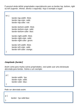 É possível ainda definir propriedades especialmente para as bordas top, bottom, right
ou left (superior, inferior, direita e esquerda). Veja o exemplo a seguir:
Compilando [border]
Assim como para muitas outras propriedades, você pode usar uma declaração
abreviada para bordas. Vamos a um exemplo:
Pode ser abreviada assim:
h1 {
border-top-width: thick;
border-top-style: solid;
border-top-color: red;
border-bottom-width: thick;
border-bottom-style: solid;
border-bottom-color: blue;
border-right-width: thick;
border-right-style: solid;
border-right-color: green;
border-left-width: thick;
border-left-style: solid;
border-left-color: orange;
}
p {
border-width: 1px;
border-style: solid;
border-color: blue;
}
p {
border: 1px solid blue;
}
 