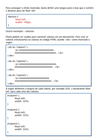 Para conseguir o efeito mostrado, basta definir uma largura para o box que o contém
e declarar para ele float: left;
Outro exemplo : colunas
Floats podem ser usados para construir colunas em um documento. Para criar as
colunas estruturamos as colunas no código HTML usando <div> como mostrado a
seguir:
A seguir definimos a largura de cada coluna, por exemplo 33%, e declaramos float:
left; para cada uma das colunas:
#picture {
float:left;
width: 100px;
}
<div id="column1">
<p>xxxxxxxxxxxxxxxxxxxxxxxxxxxxxx
xxxxxxxxxxxxxxxxxxxxxxxxxxxxxxxxxxxx...</p>
</div>
<div id="column2">
<p>xxxxxxxxxxxxxxxxxxxxxxxxxxxxxxxx,
xxxxxxxxxxxxxxxxxxxxxxxxxxxxxxxxx...</p>
</div>
<div id="column3">
<p>xxxxxxxxxxxxxxxxxxxxxxxxxx
xxxxxxxxxxxxxxxxxxxxxxxxxxxxxxxx...</p>
</div>
#column1 {
float:left;
width: 33%;
}
#column2 {
float:left;
width: 33%;
}
#column3 {
float:left;
width: 33%;
}
 