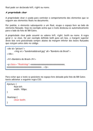 float pode ser declarado left, right ou none.
A propriedade clear
A propriedade clear é usada para controlar o comportamento dos elementos que se
seguem aos elementos floats no documento.
Por padrão, o elemento subsequente a um float, ocupa o espaço livre ao lado do
elemento flutuado. Veja no exemplo acima que o texto deslocou-se automaticamente
para o lado da foto de Bill Gates.
A propriedade clear pode assumir os valores left, right, both ou none. A regra
geral é: se clear, for por exemplo definido both para um box, a margem superior
deste box será posicionada sempre abaixo da margem inferior dos boxes flutuados
que estejam antes dele no código.
Para evitar que o texto se posicione no espaço livre deixado pela foto do Bill Gates
basta adicionar a seguinte regra CSS:
<div id="picture">
<img src="bandeiradobrasil.jpg" alt="Bandeira do Brasil">
</div>
<h1>Bandeira do Brasil</h1>
<p class="floatstop">xxxxxxxxxxxxxxxxxxxxxxxxxxxxxxx,
xxxxxxxxxxxxxxxxxxxxxxxxxxxxxxxx...</p>
#picture {
float:left;
width: 100px;
}
.floatstop {
clear:both;
}
 