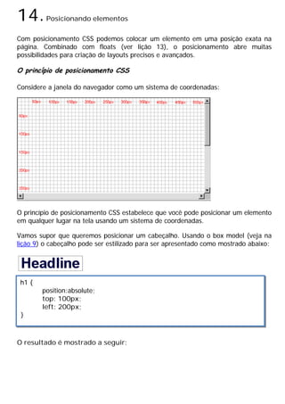 14.Posicionando elementos
Com posicionamento CSS podemos colocar um elemento em uma posição exata na
página. Combinado com floats (ver lição 13), o posicionamento abre muitas
possibilidades para criação de layouts precisos e avançados.
O princípio de posicionamento CSS
Considere a janela do navegador como um sistema de coordenadas:
O princípio de posicionamento CSS estabelece que você pode posicionar um elemento
em qualquer lugar na tela usando um sistema de coordenadas.
Vamos supor que queremos posicionar um cabeçalho. Usando o box model (veja na
lição 9) o cabeçalho pode ser estilizado para ser apresentado como mostrado abaixo:
O resultado é mostrado a seguir:
h1 {
position:absolute;
top: 100px;
left: 200px;
}
 