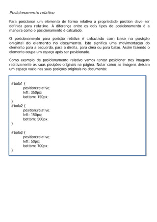 Posicionamento relativo
Para posicionar um elemento de forma relativa a propriedade position deve ser
definida para relative. A diferença entre os dois tipos de posicionamento é a
maneira como o posicionamento é calculado.
O posicionamento para posição relativa é calculado com base na posição
original do elemento no documento. Isto significa uma movimentação do
elemento para a esquerda, para a direita, para cima ou para baixo. Assim fazendo o
elemento ocupa um espaço após ser posicionado.
Como exemplo de posicionamento relativo vamos tentar posicionar três imagens
relativamente as suas posições originais na página. Notar como as imagens deixam
um espaço vazio nas suas posições originais no documento:
#bola1 {
position:relative;
left: 350px;
bottom: 150px;
}
#bola2 {
position:relative;
left: 150px;
bottom: 500px;
}
#bola3 {
position:relative;
left: 50px;
bottom: 700px;
}
 