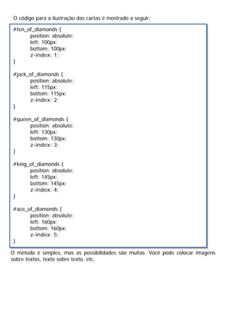 O código para a ilustração das cartas é mostrado a seguir:
O método é simples, mas as possibilidades são muitas. Você pode colocar imagens
sobre textos, texto sobre texto, etc.
#ten_of_diamonds {
position: absolute;
left: 100px;
bottom: 100px;
z-index: 1;
}
#jack_of_diamonds {
position: absolute;
left: 115px;
bottom: 115px;
z-index: 2;
}
#queen_of_diamonds {
position: absolute;
left: 130px;
bottom: 130px;
z-index: 3;
}
#king_of_diamonds {
position: absolute;
left: 145px;
bottom: 145px;
z-index: 4;
}
#ace_of_diamonds {
position: absolute;
left: 160px;
bottom: 160px;
z-index: 5;
}
 