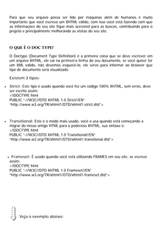 Para que seu arquivo possa ser lido por máquinas além de humanos é muito
importante que você escreva um XHTML válido, com isso você está fazendo com que
as informações do seu site fique mais acessível para as buscas, contribuindo para o
projeto e principalmente melhorando as visitas do seu site.
O que é o DOC TYPE?
O Doctype (Document Type Definition) é a primeira coisa que se deve escrever em
um arquivo XHTML, ele vai na primeira linha do seu documento, se você quiser ter
um XML válido, não devemos esquecê-lo, ele serve para informar ao browser que
tipo de documento será visualizado.
Existem 3 tipos:
· Strict: Este tipo é usado quando você fez um código 100% XHTML, sem erros, deve
ser escrito assim:
<!DOCTYPE html
PUBLIC “-//W3C//DTD XHTML 1.0 Strict//EN”
“http://www.w3.org/TR/xhtml1/DTD/xhtml1-strict.dtd”>
· Transitional: Este é o modo mais usado, você o usa quando está começando a
migrar do nosso amigo HTML para o poderoso XHTML, sua sintaxe é:
<!DOCTYPE html
PUBLIC “-//W3C//DTD XHTML 1.0 Transitional//EN”
“http://www.w3.org/TR/xhtml1/DTD/xhtml1-transitional.dtd”>
· Frameset: É usado quando você está utilizando FRAMES em seu site, se escreve
assim:
<!DOCTYPE html
PUBLIC “-//W3C//DTD XHTML 1.0 Frameset//EN”
“http://www.w3.org/TR/xhtml1/DTD/xhtml1-frameset.dtd”>
Veja o exemplo abaixo:
 