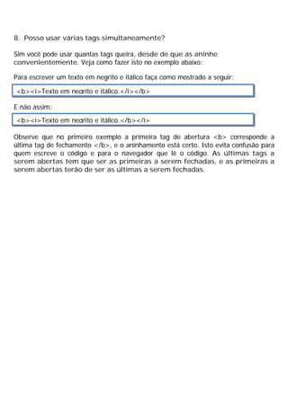 8. Posso usar várias tags simultaneamente?
Sim você pode usar quantas tags queira, desde de que as aninhe
convenientemente. Veja como fazer isto no exemplo abaixo:
Para escrever um texto em negrito e itálico faça como mostrado a seguir:
E não assim:
Observe que no primeiro exemplo a primeira tag de abertura <b> corresponde a
última tag de fechamento </b>, e o aninhamento está certo. Isto evita confusão para
quem escreve o código e para o navegador que lê o código. As últimas tags a
serem abertas tem que ser as primeiras a serem fechadas, e as primeiras a
serem abertas terão de ser as últimas a serem fechadas.
<b><i>Texto em negrito e itálico.</i></b>
<b><i>Texto em negrito e itálico.</b></i>
 