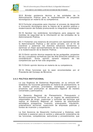 “Año de la Inversión para el Desarrollo Rural y la Seguridad Alimentaria”
SUB GERENCIA DE FORMULACIÓN DE ESTUDIOS DE PRE INVERSIÓN

50.8 Br indar asistencia técnica a las ent idades de la
Administración Pública para la implementación de proyectos
tecnológicos en mat eria de su competencia.
50.9 Formular pr opuestas para impulsar el proceso de desarrollo
e innovación tecnológica para la mejor a de la gest ión pública y
modernización del Estado promoviendo la integración tecnológica.
50.10 Aprobar los estándares tecnológicos para asegurar las
medidas de seguridad de la inf ormación en las entidades de la
Administración Pública.
50.11 Fomentar una instancia de encuent ro con representantes de
la Adm inistración Pública y del sector privado, con el f in de
coordinar y potenciar los dist intos esf uerzos tendient es a
optim izar un mejor aprovechamiento de las tecnolog ías aplicadas
a la modernización de la Gest ión Pública.
50.12 Em itir opinión técnica respecto de las autógraf as, proyectos
de Ley y proyect os normativos que las Alta Dirección som ete a su
consideración .
Dicha
opinión
versará
respecto
de
las
competencias que le han sido asignadas.
50.13 Em itir opinión técnica en mater ia de su competencia.
50.14 Otras f unciones que le sean
President e del Consejo de Ministros.

encomendadas

por

el

2.5.3 POLÍ TIC A I NSTI TUC ION AL
La Ley Orgánica de Gobiernos Regionales, en su art ículo 45º
establece las f unciones generales en materia de planeam iento, la
de diseñar polít icas, prior idades, estrategias, programas y
proyectos que promuevan el desarr ollo regional de m anera
concertada y part icipativa.
La Gerencia Regional de Planeamiento,
Presupuesto
y
Acondicionam iento Territorial es un ór gano de asesor amiento,
responsable de dir igir, super visar y controlar las acciones que
realice el Gobierno Regional en m ateria de planif icación
estratégica pr ospectiva, inver sión, presupuesto, tributación,
ordenam ient o territ orial, super visión de empresas públicas y
f ondos de inversión y cooper ación.
La Sub Gerencia de Desarrollo Instit ucional y Sistemas, está
orientado a a sesor ar para el cambio y adecuación sistemát ica de
las f unciones, competencias, estructuras y pr ocedimientos, que

GERENCIA REGIONAL DE PLANEAMIENTO, PRESUPUESTO Y ACONDICIONAMIENTO TERRITORIAL

25

 