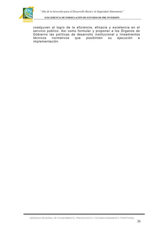 “Año de la Inversión para el Desarrollo Rural y la Seguridad Alimentaria”
SUB GERENCIA DE FORMULACIÓN DE ESTUDIOS DE PRE INVERSIÓN

coadyuven al logro de la ef iciencia, ef icacia y excelencia en e l
ser vicio público. Así como f ormular y pr oponer a los Órganos de
Gobierno las polít icas de desarrollo institucional y lineamientos
técnicos
normativos
que
posibilit en
su
ejecución
e
implementación.

GERENCIA REGIONAL DE PLANEAMIENTO, PRESUPUESTO Y ACONDICIONAMIENTO TERRITORIAL

26

 