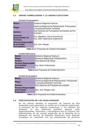 “Año de la Inversión para el Desarrollo Rural y la Seguridad Alimentaria”
SUB GERENCIA DE FORMULACIÓN DE ESTUDIOS DE PRE INVERSIÓN

2.3

UNID AD FORMUL ADOR A Y L A UNID AD EJECUTO R A
Unidad Formuladora

Sector:
Pliego:
Nombre:

Gobierno Regional Huánuco
Gerencia Regional de Planeamiento, Presupuesto
y Acondicionamiento Territorial
Sub Gerencia de Formulación de Estudios de Pre
Inversión

Personas
Eco. Madeline (Socio Económica)
Responsables de
Ing. Edith Cajahuanca (Ingeniería)
Formular:
Persona Responsable
de la Unidad
Eco. Artu Villugas
Formuladora:
Tabla 2.3.1: Propuesta de Unidad Formuladora.
Unidad Ejecutora

Sector:
Gobierno Regional Huánuco
Pliego:
Gerencia Regional de Infraestructura
Nombre:
Sub Gerencia de Obras
Persona Responsable
de la Unidad
Ing. Oscar Colmenares
Ejecutora:
Tabla 2.3.2: Propuesta de Unidad Ejecutora.
Unidad Evaluadora

Sector:
Pliego:

Gobierno Regional Huánuco
Gerencia Regional de Planeamiento, Presupuesto
y Acondicionamiento Territorial
Sub Gerencia de Proyectos de Inversión

Nombre:
Persona Responsable
de la Unidad
Eco. Artu Villugas León
Evaluadora:
Tabla 2.3.3: Propuesta de Unidad Evaluadora.
2.4

P ARTICI P ACIÓ N DE LOS INVOLUCR AD OS
En las últimas décadas la expansión de Internet de Alta
Capacidad viene generando un cambio en la pirám ide poblacional ,
la evolución de las cadenas productivas , y los cambios del
ambiente,
lo
que
determ ina
enf rentar
algunos
retos
organizacionales, f inancieros y tecnológicos que en conjunto son
determinantes de las nuevas exigencias de la demanda de la
población del ser vicio de Gobier no Electrónico para At ención
Ciudadana en relaciones con las pr estaciones de ser vicios

GERENCIA REGIONAL DE PLANEAMIENTO, PRESUPUESTO Y ACONDICIONAMIENTO TERRITORIAL

18

 