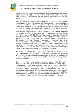 “Año de la Inversión para el Desarrollo Rural y la Seguridad Alimentaria”
SUB GERENCIA DE FORMULACIÓN DE ESTUDIOS DE PRE INVERSIÓN

públicos de sus necesidades básicas de inf raestructura en salud,
educación, cult ural ( turismo y gestión ambiental), entre otros , que
han acarreado incr emento de los gast os institucionales en los
sectores.
Esta situación plant ea la necesidad de priorizar los problemas,
necesidades y expectativas de los ciudadanos, lo que conlleva a
tener en cuent a que las decisiones en las inversiones en TICs
conduzcan a lograr una mayor p r oduct ividad, ef iciencia y ef icacia
los recursos humanos, materiales y f inancieros del sector público .
El Gobier no Regional Huánuco , a través de la Gerencia Regional
de Inf raestructura , en el marco de las Polít icas de Inversiones
f ormuladas por la ONGEI-PCM vía convenio de gestión , prioriza la
Transf erencia de Funciones Sector iales específ icas en mater ia de
Tecnolog ías de Inf ormación y Comunicaciones y Gobierno
Electrónico en la Región Huánuco , y dentro de ésta,
específ icamente la necesidad de contar con una inf raestructur a de
E-Gob adecuada que atienda la demanda de la población en el
ser vicio de Atención Ciudadana en Trámites de Gestión
Documentaria , para lo cual se requiere de una tecnología
moderna y el compromiso de sus recursos humanos.
Al mejorar la of erta de ser vicios de Gobierno Electrónico de la
GRI, se plantea como objetivo prestar una comunicación opor tuna
y de calidad a los habitantes evitando en lo posible el traslado de
los habitantes con sus respectiva s reducciones de tiempo y dinero
que ell o conlleva.
Como respuesta a esta problem ática, se aprueba la elaboración
de un estudio de pre inversión a Nivel de Perf il PIP Menor para la
implementación de un a Inf raestructura de Gobierno Electr ónico
para Atención Ciudadana En Línea en la región Huánu co, que
presenta ser ios problemas en su estructura de gestión
administrat iva producto del enf oque burocrático del sector público
tradicional; el proyecto será realizado vía licitación pública ,
encarg ando su oper ación y mantenimiento del ser vidor E-Gob a la
Sub Gerencia de Desarrollo Inst itucional y Sistemas del GRH .

GERENCIA REGIONAL DE PLANEAMIENTO, PRESUPUESTO Y ACONDICIONAMIENTO TERRITORIAL

19

 