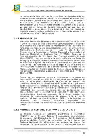 “Año de la Inversión para el Desarrollo Rural y la Seguridad Alimentaria”
SUB GERENCIA DE FORMULACIÓN DE ESTUDIOS DE PRE INVERSIÓN

La importancia que toma en la actualidad el departament o de
Huánuco es muy relevante , debido a la carretera Inter Oceánica
Norte Centro Orient al que unirá Brasil con Ucayali – Huánuco –
Ancash hacia el Océano Pacíf ico . Esta nueva vía de
comunicación va a mejorar notable ment e la econom ía de la zona,
ya sea por el canon de tránsito generado, ya sea por las
oportunidades para sacar los pr oduct os a nuevos mercados,
creando nuevos centros poblados y un consecuent e aument o de
pobladores par a los próximos años.
2.5.1 ANTECEDEN TES
Mediante Resolución Minister ial Nº 458 -2009- MT C/01 de 24 – 06
– 2009 se f aculta al Vice Ministro de Comunicaciones a suscribir
el Convenio de Gestión para la transf erencia del ejercicio de
f unciones en mater ia de comunicaciones entre el Ministerio de
Transportes y Comunicaciones
(Ley N° 29370, Ley de
Organización y Funciones – Polít ica Nacional y Sector ial) y el
Gobierno Regional de Huánuco (Ley N° 27783, Bases de la
Descentralización, Art. 5°; Resol. Sec. Descentralización N° 003 2008- PCM/SD); así en mér ito a la suscripción de las Actas de
Entrega y Recepción, Actas Sustent adoras e Inf ormes Finales con
el Gobierno Regional se declaró la conclusión del proceso de
transf erencia de f unciones sectoriales específ icas en materia de
Inf raestructura y Servi cios de Comunicaciones, incluidas en los
Planes Anuales de Transf erencia de Competencias Sectoriales a
los Gobiernos Regionales y Locales del año 2007 (D.S. N° 036 –
2007 – PCM).
Dentro de los objetivos, metas e indicadores y la of erta de
capacitación pa r a el ejercicio de las f unciones transf eridas por el
MT C al GOBIERNO REGIONAL HUANUCO en mater ia de
Comunicaciones, están contenidas en el Anexo Nº 01 que f orma
parte integrante del presente Convenio, de f orma específ ica a la
f unción (b.): Prom over, ejecu tar y concesionar los proyectos
regionales de telecomunicaciones de su competencia, en
concordancia con la normatividad nacional y los convenios
internacionales. Asimismo promover la inversión pr ivada en
proyectos de telecomunicaciones, de acuerdo a la ley de la
materia.; el área de coordinación es FITEL, y la f acultad se
determina
en:
“Formular
pr oyectos
regionales
de
telecomunicaciones en coordinación con el Gobierno N acional
(FITEL)”.
2.5.2 POLÍ TIC A DE GOBI ERNO ELECTRÓNICO DE L A ONGEI
La Of icina Nacion al de Gobierno Electrónico e Inf ormática
(ONGEI), es el Ó rgano Técnico Especializado que depende
directam ente del Despacho de la Presidencia del Consejo de
Ministros ( PCM). O NGEI, en su calidad de Ente Rector del
Sistema Nacional de Inf ormática, se encarga de lider ar los
proyectos, la normatividad, y las diversas act ividades que en

GERENCIA REGIONAL DE PLANEAMIENTO, PRESUPUESTO Y ACONDICIONAMIENTO TERRITORIAL

23

 